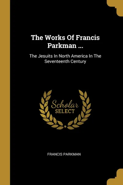 Обложка книги The Works Of Francis Parkman ... The Jesuits In North America In The Seventeenth Century, Francis Parkman