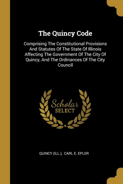 Обложка книги The Quincy Code. Comprising The Constitutional Provisions And Statutes Of The State Of Illinois Affecting The Government Of The City Of Quincy, And The Ordinances Of The City Council, Quincy (Ill.)