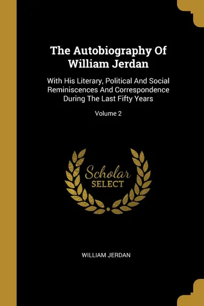 Обложка книги The Autobiography Of William Jerdan. With His Literary, Political And Social Reminiscences And Correspondence During The Last Fifty Years; Volume 2, William Jerdan