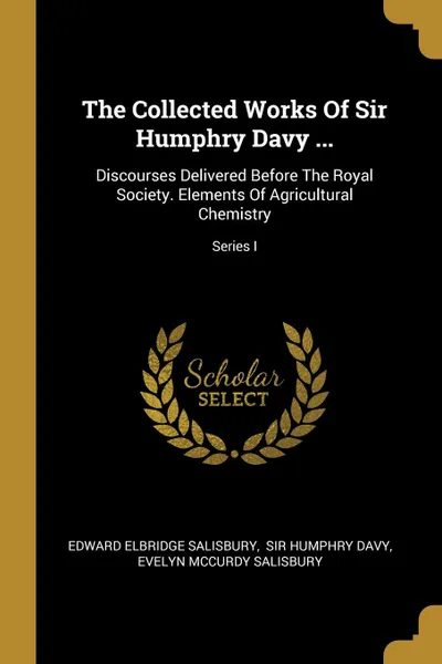 Обложка книги The Collected Works Of Sir Humphry Davy ... Discourses Delivered Before The Royal Society. Elements Of Agricultural Chemistry; Series I, Edward Elbridge Salisbury