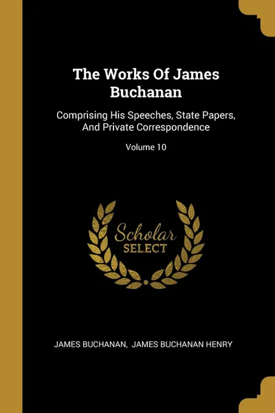 Обложка книги The Works Of James Buchanan. Comprising His Speeches, State Papers, And Private Correspondence; Volume 10, James Buchanan