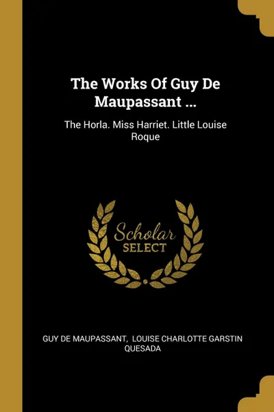 Обложка книги The Works Of Guy De Maupassant ... The Horla. Miss Harriet. Little Louise Roque, Guy de Maupassant