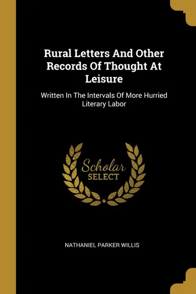 Обложка книги Rural Letters And Other Records Of Thought At Leisure. Written In The Intervals Of More Hurried Literary Labor, Nathaniel Parker Willis