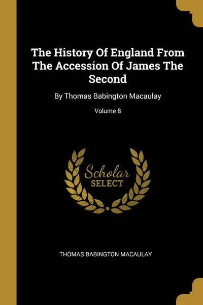 Обложка книги The History Of England From The Accession Of James The Second. By Thomas Babington Macaulay; Volume 8, Thomas Babington Macaulay