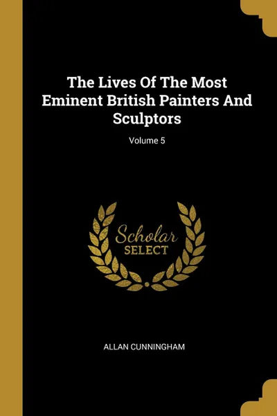 Обложка книги The Lives Of The Most Eminent British Painters And Sculptors; Volume 5, Allan Cunningham