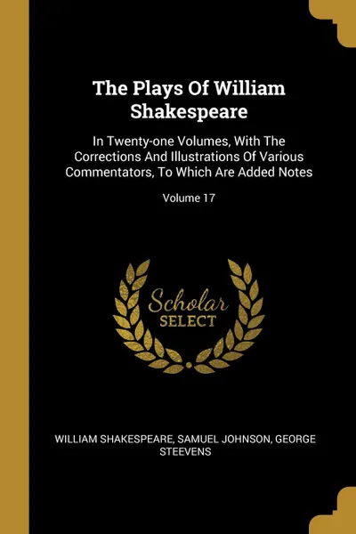 Обложка книги The Plays Of William Shakespeare. In Twenty-one Volumes, With The Corrections And Illustrations Of Various Commentators, To Which Are Added Notes; Volume 17, William Shakespeare, Samuel Johnson, George Steevens