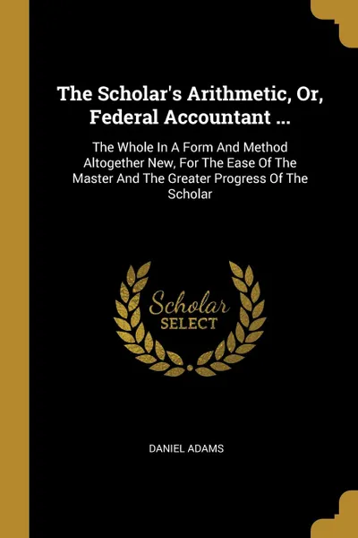 Обложка книги The Scholar.s Arithmetic, Or, Federal Accountant ... The Whole In A Form And Method Altogether New, For The Ease Of The Master And The Greater Progress Of The Scholar, Daniel Adams