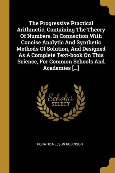 Обложка книги The Progressive Practical Arithmetic, Containing The Theory Of Numbers, In Connection With Concise Analytic And Synthetic Methods Of Solution, And Designed As A Complete Text-book On This Science, For Common Schools And Academies ....., Horatio Nelson Robinson