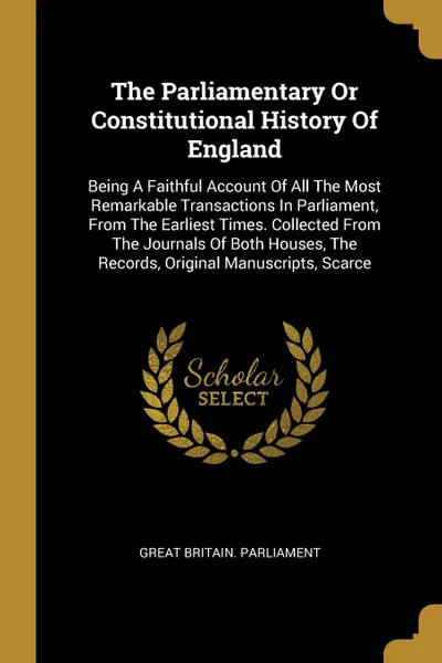 Обложка книги The Parliamentary Or Constitutional History Of England. Being A Faithful Account Of All The Most Remarkable Transactions In Parliament, From The Earliest Times. Collected From The Journals Of Both Houses, The Records, Original Manuscripts, Scarce, Great Britain. Parliament