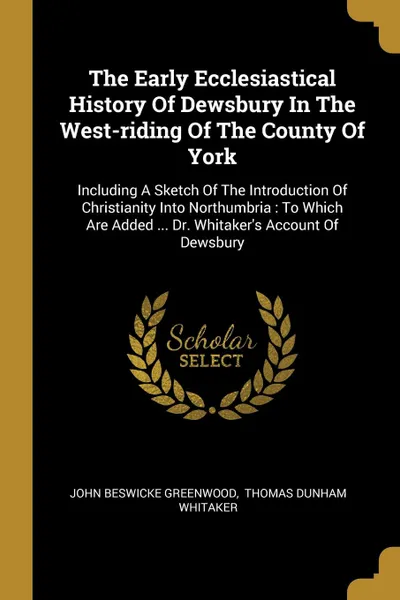 Обложка книги The Early Ecclesiastical History Of Dewsbury In The West-riding Of The County Of York. Including A Sketch Of The Introduction Of Christianity Into Northumbria : To Which Are Added ... Dr. Whitaker.s Account Of Dewsbury, John Beswicke Greenwood