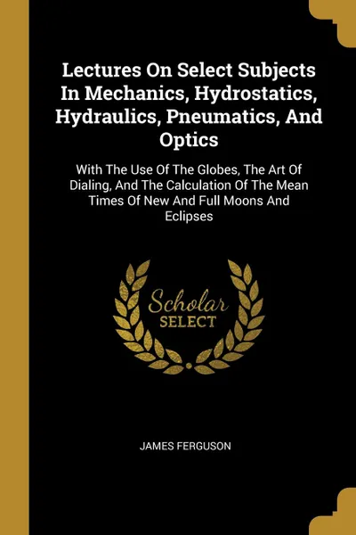 Обложка книги Lectures On Select Subjects In Mechanics, Hydrostatics, Hydraulics, Pneumatics, And Optics. With The Use Of The Globes, The Art Of Dialing, And The Calculation Of The Mean Times Of New And Full Moons And Eclipses, James Ferguson