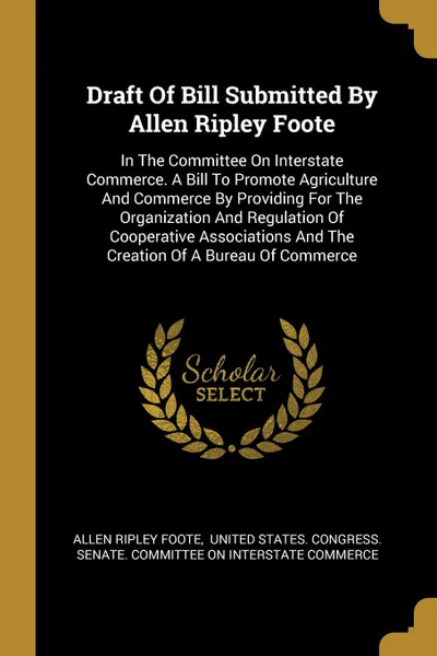 Обложка книги Draft Of Bill Submitted By Allen Ripley Foote. In The Committee On Interstate Commerce. A Bill To Promote Agriculture And Commerce By Providing For The Organization And Regulation Of Cooperative Associations And The Creation Of A Bureau Of Commerce, Allen Ripley Foote