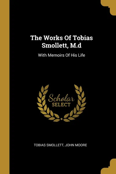 Обложка книги The Works Of Tobias Smollett, M.d. With Memoirs Of His Life, Tobias Smollett, John Moore