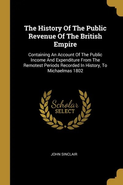 Обложка книги The History Of The Public Revenue Of The British Empire. Containing An Account Of The Public Income And Expenditure From The Remotest Periods Recorded In History, To Michaelmas 1802, John Sinclair