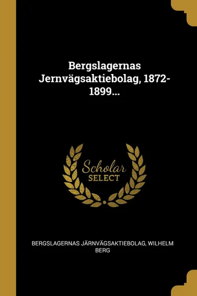 Обложка книги Bergslagernas Jernvagsaktiebolag, 1872-1899..., Bergslagernas järnvägsaktiebolag, Wilhelm Berg