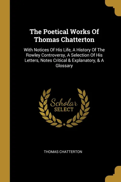 Обложка книги The Poetical Works Of Thomas Chatterton. With Notices Of His Life, A History Of The Rowley Controversy, A Selection Of His Letters, Notes Critical . Explanatory, . A Glossary, Thomas Chatterton