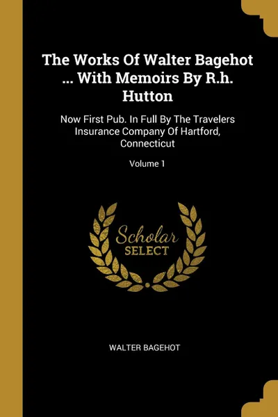 Обложка книги The Works Of Walter Bagehot ... With Memoirs By R.h. Hutton. Now First Pub. In Full By The Travelers Insurance Company Of Hartford, Connecticut; Volume 1, Walter Bagehot
