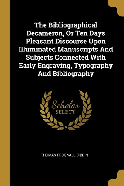 Обложка книги The Bibliographical Decameron, Or Ten Days Pleasant Discourse Upon Illuminated Manuscripts And Subjects Connected With Early Engraving, Typography And Bibliography, Thomas Frognall Dibdin