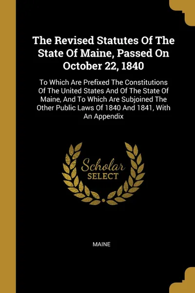 Обложка книги The Revised Statutes Of The State Of Maine, Passed On October 22, 1840. To Which Are Prefixed The Constitutions Of The United States And Of The State Of Maine, And To Which Are Subjoined The Other Public Laws Of 1840 And 1841, With An Appendix, 