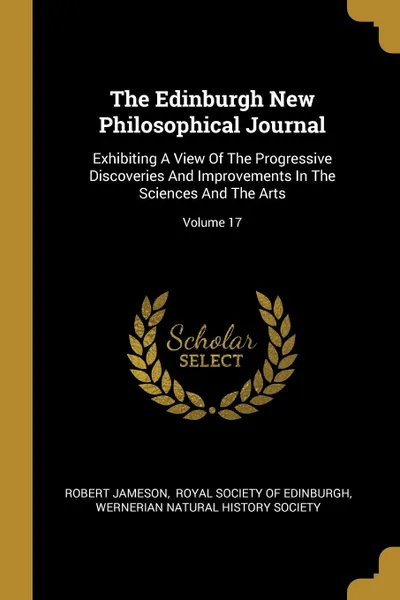 Обложка книги The Edinburgh New Philosophical Journal. Exhibiting A View Of The Progressive Discoveries And Improvements In The Sciences And The Arts; Volume 17, Robert Jameson