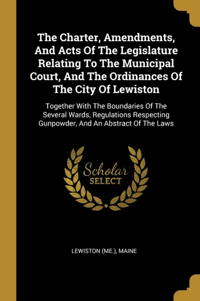 Обложка книги The Charter, Amendments, And Acts Of The Legislature Relating To The Municipal Court, And The Ordinances Of The City Of Lewiston. Together With The Boundaries Of The Several Wards, Regulations Respecting Gunpowder, And An Abstract Of The Laws, Lewiston (Me.), Maine Henry Sumner