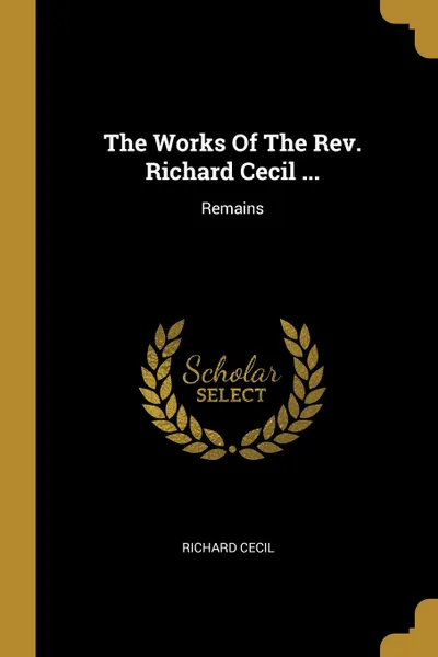 Обложка книги The Works Of The Rev. Richard Cecil ... Remains, Richard Cecil