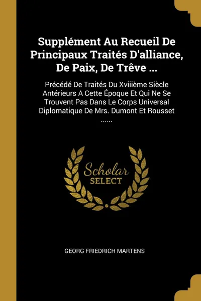 Обложка книги Supplement Au Recueil De Principaux Traites D.alliance, De Paix, De Treve ... Precede De Traites Du Xviiieme Siecle Anterieurs A Cette Epoque Et Qui Ne Se Trouvent Pas Dans Le Corps Universal Diplomatique De Mrs. Dumont Et Rousset ......, Georg Friedrich Martens