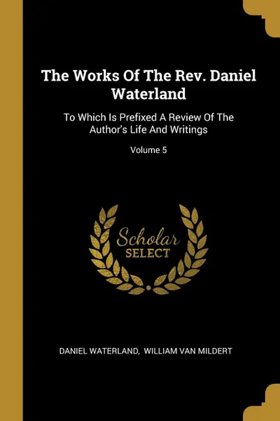 Обложка книги The Works Of The Rev. Daniel Waterland. To Which Is Prefixed A Review Of The Author.s Life And Writings; Volume 5, Daniel Waterland
