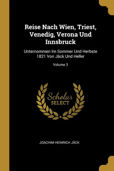 Обложка книги Reise Nach Wien, Triest, Venedig, Verona Und Innsbruck. Unternommen Im Sommer Und Herbste 1821 Von Jack Und Heller; Volume 3, Joachim Heinrich Jäck