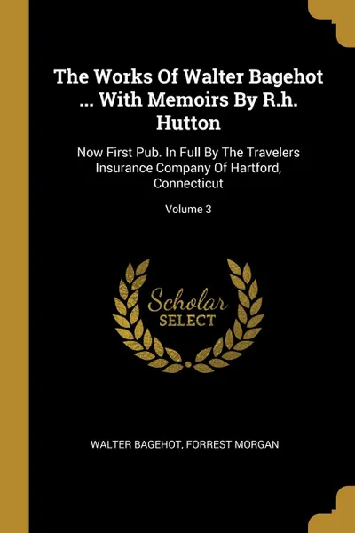 Обложка книги The Works Of Walter Bagehot ... With Memoirs By R.h. Hutton. Now First Pub. In Full By The Travelers Insurance Company Of Hartford, Connecticut; Volume 3, Walter Bagehot, Forrest Morgan