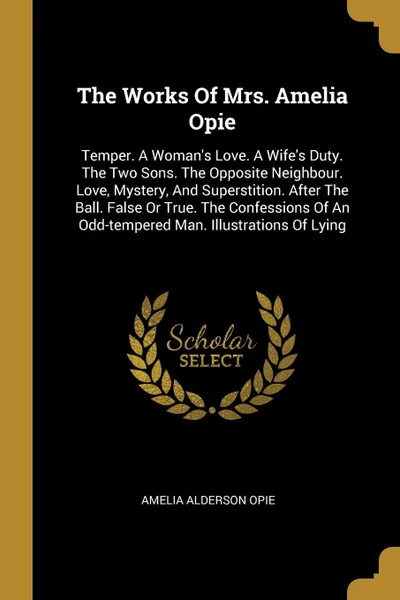 Обложка книги The Works Of Mrs. Amelia Opie. Temper. A Woman.s Love. A Wife.s Duty. The Two Sons. The Opposite Neighbour. Love, Mystery, And Superstition. After The Ball. False Or True. The Confessions Of An Odd-tempered Man. Illustrations Of Lying, Amelia Alderson Opie