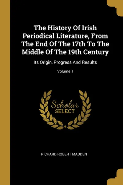 Обложка книги The History Of Irish Periodical Literature, From The End Of The 17th To The Middle Of The 19th Century. Its Origin, Progress And Results; Volume 1, Richard Robert Madden