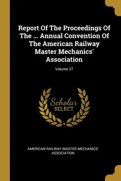 Обложка книги Report Of The Proceedings Of The ... Annual Convention Of The American Railway Master Mechanics. Association; Volume 27, 