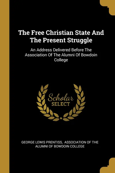 Обложка книги The Free Christian State And The Present Struggle. An Address Delivered Before The Association Of The Alumni Of Bowdoin College, George Lewis Prentiss