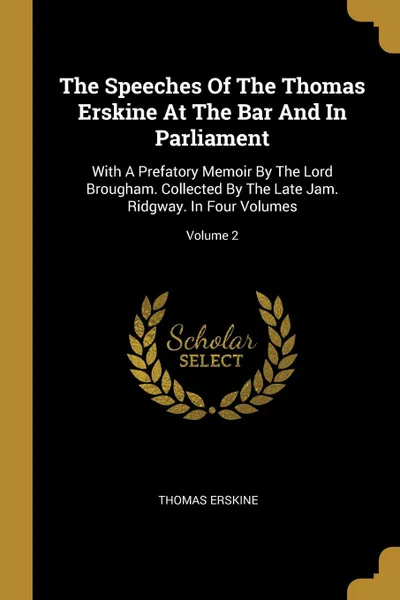 Обложка книги The Speeches Of The Thomas Erskine At The Bar And In Parliament. With A Prefatory Memoir By The Lord Brougham. Collected By The Late Jam. Ridgway. In Four Volumes; Volume 2, Thomas Erskine