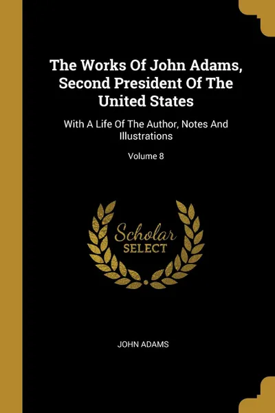 Обложка книги The Works Of John Adams, Second President Of The United States. With A Life Of The Author, Notes And Illustrations; Volume 8, John Adams