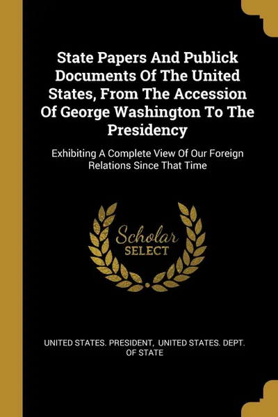 Обложка книги State Papers And Publick Documents Of The United States, From The Accession Of George Washington To The Presidency. Exhibiting A Complete View Of Our Foreign Relations Since That Time, United States. President