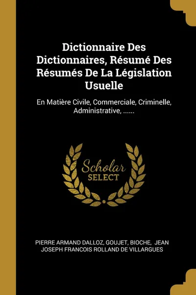 Обложка книги Dictionnaire Des Dictionnaires, Resume Des Resumes De La Legislation Usuelle. En Matiere Civile, Commerciale, Criminelle, Administrative, ......, Pierre Armand Dalloz, Goujet, Bioche