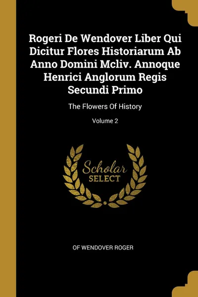 Обложка книги Rogeri De Wendover Liber Qui Dicitur Flores Historiarum Ab Anno Domini Mcliv. Annoque Henrici Anglorum Regis Secundi Primo. The Flowers Of History; Volume 2, of Wendover Roger