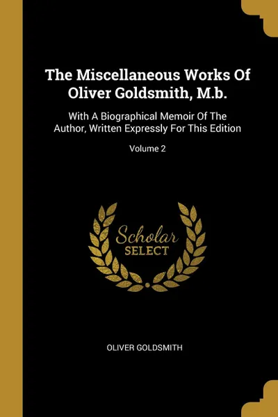 Обложка книги The Miscellaneous Works Of Oliver Goldsmith, M.b. With A Biographical Memoir Of The Author, Written Expressly For This Edition; Volume 2, Oliver Goldsmith