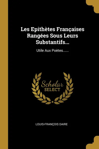 Обложка книги Les Epithetes Francaises Rangees Sous Leurs Substantifs... Utile Aux Poetes......, Louis-François Daire