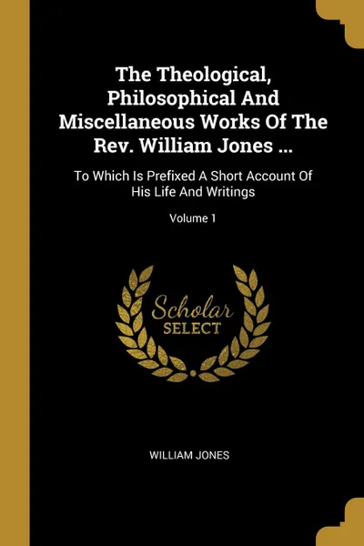 Обложка книги The Theological, Philosophical And Miscellaneous Works Of The Rev. William Jones ... To Which Is Prefixed A Short Account Of His Life And Writings; Volume 1, William Jones