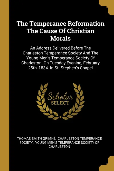 Обложка книги The Temperance Reformation The Cause Of Christian Morals. An Address Delivered Before The Charleston Temperance Society And The Young Men.s Temperance Society Of Charleston. On Tuesday Evening, February 25th, 1834. In St. Stephen.s Chapel, Thomas Smith Grimké