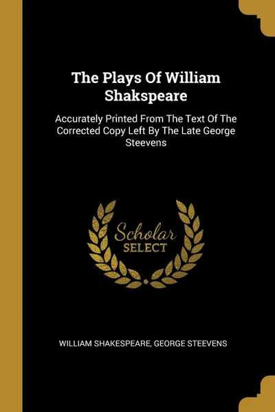 Обложка книги The Plays Of William Shakspeare. Accurately Printed From The Text Of The Corrected Copy Left By The Late George Steevens, William Shakespeare, George Steevens