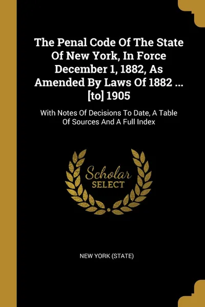 Обложка книги The Penal Code Of The State Of New York, In Force December 1, 1882, As Amended By Laws Of 1882 ... .to. 1905. With Notes Of Decisions To Date, A Table Of Sources And A Full Index, New York (State)