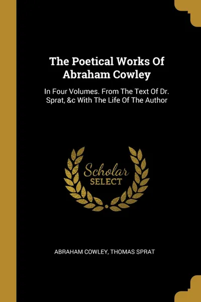 Обложка книги The Poetical Works Of Abraham Cowley. In Four Volumes. From The Text Of Dr. Sprat, .c With The Life Of The Author, Abraham Cowley, Thomas Sprat