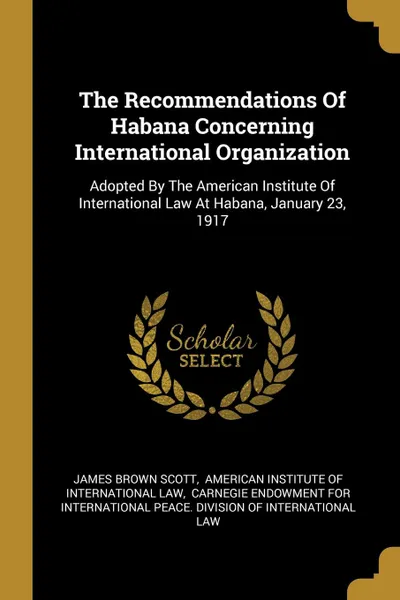 Обложка книги The Recommendations Of Habana Concerning International Organization. Adopted By The American Institute Of International Law At Habana, January 23, 1917, James Brown Scott