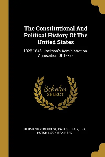 Обложка книги The Constitutional And Political History Of The United States. 1828-1846. Jackson.s Administration. Annexation Of Texas, Hermann Von Holst, Paul Shorey