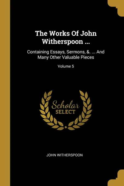 Обложка книги The Works Of John Witherspoon ... Containing Essays, Sermons, .. ... And Many Other Valuable Pieces; Volume 5, John Witherspoon