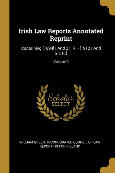 Обложка книги Irish Law Reports Annotated Reprint. Containing .1894. I And 2 I. R. - .1912 I And 2 I. R..; Volume 9, William Green